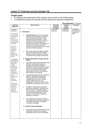 50
Lesson 17: Customer services (Chapter 19)
Chapter goals:
• To recognize the importance of the customer service roles in the retail business
• To analyze the impacts of customer services toward the customer’s satisfaction
Time Allocation: 1.5 hours
Learning
Objectives
Brief Contents Teaching/
Learning
Strategies
Teaching
Aids/
Materials
Evaluation
To enable
students to
• Understand
the increasing
importance of
customer
service in the
retail business
impressing the
customers
• Be able to
select the
appropriate
customer
service
strategies in
different retail
formats
• Thoroughly
understand the
Gap model to
identify the
possible
problems in
providing the
service and
design the
techniques to
close all those
gaps to
maximize the
service
provision
performance
• Realize the
importance of
the service
recovery to
reduce the
customer
dissatisfaction
I. Introduction
• Customer Service is the set of activities
and programs undertaken by retailers to
make the shopping experience more
rewarding for their customers. These
activities increase the value customers
receive from the merchandise and
services they purchase. All employees of
a retail firm and all elements of the
retailing mix provide services that increase
the value of the merchandise.
• Most of the services provided by retailers
furnish information about the retailer's
offering and make it easier for customers
to locate and buy products and services.
II. Strategic Advantage Through Customer
Service
• Successful retailers differentiate their retail
offerings, build customer loyalty, and
develop a sustainable competitive
advantage by providing excellent customer
service. Good service keeps customers
returning to a retailer and generates
positive word-of-mouth communication,
which attracts new customers.
• Providing high-quality service is difficult for
retailers. Automated manufacturing
makes quality of most merchandise
consisted from item to item. But the
quality of retail service can vary
dramatically from store to store and from
salesperson to salesperson within a store.
• In addition, most services provided by
retailers are intangible – customers can't
see or feel them. Intangibility makes it
hard to provide and maintain high-quality
service because retailers can't count,
measure, or check service before it's
delivered to customers.
• The challenges of providing consistent
high-quality service provide an opportunity
for a retailer to develop a sustainable
competitive advantage.
A. Customer Service Strategies
• Customization and standardization are two
approaches retailers use to develop a
sustainable customer service advantage.
Lecture and
discussion
PowerPoint
presentation
Questioning
and answering
questions in
class.
 