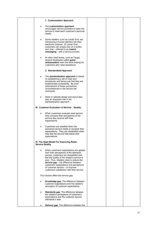 51
1. Customization Approach
• The customization approach
encourages service providers to tailor the
service to meet each customer's personal
needs.
• Some retailers, such as Lands' End, are
introducing a human element into their
electronic channel. At Lands' End,
customers can simply click on a button
and chat – referred to as instant
messaging – with a service provide.
• At other retail stores, such as Target,
several employees called guest
ambassadors roam the store looking for
customers who need assistance.
2. Standardized Approach
• The standardization approach is based
on establishing a set of rules and
procedures and being sure that they are
implemented consistently. By strict
enforcement of these procedures,
inconsistencies in the service are
minimized.
• Store or website design and layout also
play an important role in the
standardization approach.
III. Customer Evaluation of Service Quality
• When customers evaluate retail service,
they compare their perceptions of the
service they receive with their
expectations.
• Customers are satisfied when the
perceived service meets or exceeds their
expectations. They are dissatisfied when
they feel the service falls below their
expectations.
IV. The Gaps Model For Improving Retail
Service Quality
• When customers' expectations are greater
than their perceptions of the delivered
service, customers are dissatisfied and
feel the quality of the retailer's service is
poor. Thus, retailers need to reduce the
service gap – the difference between
customers' expectations and perceptions
of customer service -- to improve
customers' satisfaction with their service.
Four factors affect the service gap:
• Knowledge gap: The difference between
customer expectations and the retailer's
perception of customer expectations.
• Standards gap: The difference between
the retailer's perceptions of customer’s
expectations and the customer service
standards it sets.
• Delivery gap: The difference between the
 