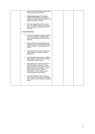 52
retailer's service standards and the actual
service provided to customers.
• Communication gap: The difference
between the actual service provided to
customers and the service promised in the
retailer's promotion program.
• These four gaps add up to the service
gap. The retailer’s objective is to reduce
the service gap by reducing each of the
four gaps.
V. Service Recovery
• Rather than dwelling on negative aspects
of customer problems, retailers should
focus on the positive opportunities they
generate.
• Service problems and complaints are an
excellent source of information about the
retailer's offering – its merchandise and
service.
• Armed with this information, retailers can
make changes to increase customer
satisfaction.
• Service problems also enable a retailer to
demonstrate its commitment to providing
high-quality customer service.
• Most retailers have standard policies for
handling problems, however, in many
cases, the cause of the problem may be
hard to identify, uncorrectable, or as a
result of the customer's unusual
expectations. In such cases, service
recovery might be more difficult.
• The steps in effective service recovery
are: (1) listen to the customer, (2) provide
a fair solution, and (3) resolve the problem
quickly.
 