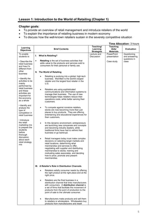 5
Lesson 1: Introduction to the World of Retailing (Chapter 1)
Chapter goals:
• To provide an overview of retail management and introduce retailers of the world
• To explain the importance of retailing business in modern economy
• To discuss how the well-known retailers sustain in the severely competitive situation
Time Allocation: 3 hours
Learning
Objectives
Brief Contents
Teaching/
Learning
Strategies
Teaching
Aids/
Materials
Evaluation
To enable
students to
• Describe the
retail business
and how it’s
different from
other
business
• Identify the
activities to be
mainly
performed by
retail business
and these
activities are
important for
the economy
as a whole
• Identify and
analyze the
type of
competition in
retail business
• Introduce
the retail
marketing mix
to prepare the
students
before
thorough
discussion
about each
retail strategy
mix
I. What Is Retailing?
• Retailing is the set of business activities that
adds value to the products and services sold to
consumers for their personal or family use.
II. The World of Retailing
• Retailing is evolving into a global, high-tech
business. Wal-Mart is the world's largest
retailer and the largest food retailer in the
U.S.
• Retailers are using sophisticated
communications and information systems to
manage their business. The use of new
technologies helps retailers reduce their
operations costs, while better serving their
customers.
• To compete against nonstore retailers,
stores are now becoming more than just
places to buy products. They are offering
entertaining and educational experiences for
their customers.
• In this dynamic environment, entrepreneurs
are launching new companies and concepts
and becoming industry leaders, while
traditional firms have had to rethink their
business or go bankrupt.
• Retail managers today must make complex
decisions on selecting target markets and
retail locations, determining what
merchandise and services to offer,
negotiating with supplier and distributing
merchandise to stores, training and
motivating sales associates, and deciding
how to price, promote and present
merchandise.
III. A Retailer's Role in Distribution Channels
• Retailers satisfy consumer needs by offering
the right product at the right place and at the
right price.
• Retailers are the final business in a
distribution channel that links manufacturers
with consumers. A distribution channel is
a set of firms that facilitate the movement of
products from the point of production to the
point of sale to the ultimate consumer.
• Manufacturers make products and sell them
to retailers or wholesalers. Wholesalers buy
products from manufacturers and resell
Lecture and
Discussion
PowerPoint
presentation
Case study
Questioning
and answering
questions in
class
 