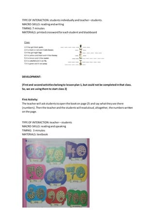 TYPE OF INTERACTION: studentsindividuallyandteacher–students.
MACRO-SKILLS:readingandwriting
TIMING: 7 minutes
MATERIALS: printedcrossword foreachstudent andblackboard
DEVELOPMENT:
(Firstand secondactivitiesbelongto lessonplan 1, but could not be completedinthat class.
So, we are usingthem to start class 2)
First Activity:
The teacherwill askstudentstoopenthe bookon page 25 and say whattheysee there
(numbers).Thenthe teacherandthe studentswillreadaloud,altogether, the numberswritten
on the page.
TYPE OF INTERACTION: teacher– students
MACRO-SKILLS:readingandspeaking
TIMING: 3 minutes
MATERIALS: textbook
 