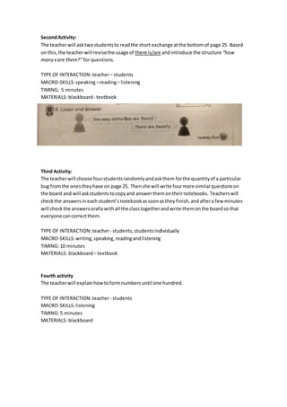 SecondActivity:
The teacherwill asktwostudentsto readthe short exchange atthe bottomof page 25. Based
on this,the teacherwill revisethe usage of there is/are andintroduce the structure “how
many x are there?” for questions.
TYPE OF INTERACTION: teacher– students
MACRO-SKILLS:speaking–reading– listening
TIMING: 5 minutes
MATERIALS: blackboard- textbook
Third Activity:
The teacherwill choose fourstudentsrandomlyandaskthem forthe quantityof a particular
bug fromthe onestheyhave on page 25. Thenshe will write fourmore similarquestionson
the board and will askstudentstocopyand answerthemontheirnotebooks. Teacherswill
checkthe answersineachstudent’snotebookassoonasthey finish, andaftera few minutes
will checkthe answersorallywithall the classtogetherandwrite themonthe boardso that
everyone cancorrectthem.
TYPE OF INTERACTION:teacher- students,studentsindividually
MACRO-SKILLS:writing, speaking, readingandlistening
TIMING: 10 minutes
MATERIALS: blackboard– textbook
Fourth activity
The teacherwill explainhowtoformnumbers until one hundred.
TYPE OF INTERACTION:teacher- students
MACRO-SKILLS:listening
TIMING: 5 minutes
MATERIALS: blackboard
 