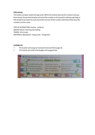 Fifthactivity
The teacherwill give studentsbingocards.While the teacherpicksupthe numbersandsays
themaloud,the assistantteacherwill write the numberonthe board(inordinaryspelling) so
that studentscanhave the oral and writtenversionof the numberandcheckif theyhave the
numbersontheircards.
TYPE OF INTERACTION:teacher- students
MACRO-SKILLS:listeningandreading
TIMING: 10 minutes
MATERIALS: Blackboard – bingocards – bingoballs
CLOSING UP:
• The teacherwill assignas homework activity9frompage 26.
• The teacherwill collectthe budges andsaygood-bye.
9
 