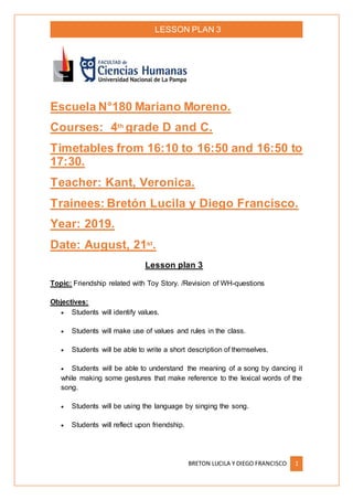 LESSON PLAN 3
BRETON LUCILA Y DIEGO FRANCISCO 1
Escuela N°180 Mariano Moreno.
Courses: 4th
grade D and C.
Timetables from 16:10 to 16:50 and 16:50 to
17:30.
Teacher: Kant, Veronica.
Trainees: Bretón Lucila y Diego Francisco.
Year: 2019.
Date: August, 21st
.
Lesson plan 3
Topic: Friendship related with Toy Story. /Revision of WH-questions
Objectives:
 Students will identify values.
 Students will make use of values and rules in the class.
 Students will be able to write a short description of themselves.
 Students will be able to understand the meaning of a song by dancing it
while making some gestures that make reference to the lexical words of the
song.
 Students will be using the language by singing the song.
 Students will reflect upon friendship.
 
