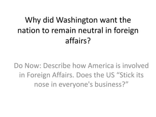 Why did Washington want the
nation to remain neutral in foreign
affairs?
Do Now: Describe how America is involved
in Foreign Affairs. Does the US “Stick its
nose in everyone's business?”
 