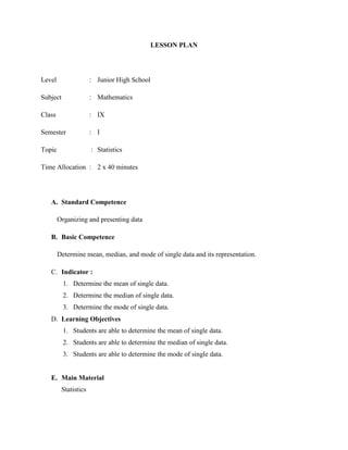 LESSON PLAN
Level : Junior High School
Subject : Mathematics
Class : IX
Semester : I
Topic : Statistics
Time Allocation : 2 x 40 minutes
A. Standard Competence
Organizing and presenting data
B. Basic Competence
Determine mean, median, and mode of single data and its representation.
C. Indicator :
1. Determine the mean of single data.
2. Determine the median of single data.
3. Determine the mode of single data.
D. Learning Objectives
1. Students are able to determine the mean of single data.
2. Students are able to determine the median of single data.
3. Students are able to determine the mode of single data.
E. Main Material
Statistics
 