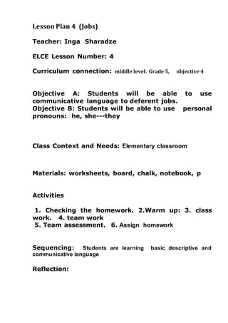Lesson Plan 4 (Jobs)
Teacher: Inga Sharadze
ELCE Lesson Number: 4
Curriculum connection: middle level. Grade 5, objective 4
Objective A: Students will be able to use
communicative language to deferent jobs.
Objective B: Students will be able to use personal
pronouns: he, she---they
Class Context and Needs: Elementary classroom
Materials: worksheets, board, chalk, notebook, p
Activities
1. Checking the homework. 2.Warm up: 3. class
work. 4. team work
5. Team assessment. 6. Assign homework
Sequencing: Students are learning basic descriptive and
communicative language
Reflection:
 
