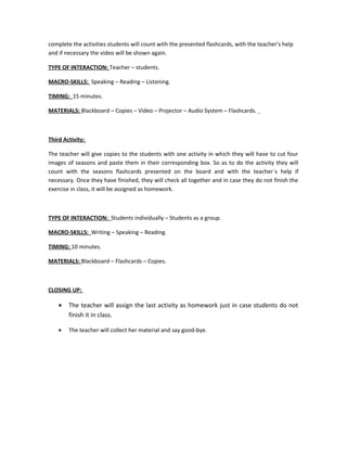complete the activities students will count with the presented flashcards, with the teacher’s help
and if necessary the video will be shown again.
TYPE OF INTERACTION: Teacher – students.
MACRO-SKILLS: Speaking – Reading – Listening.
TIMING: 15 minutes.
MATERIALS: Blackboard – Copies – Video – Projector – Audio System – Flashcards.
Third Activity:
The teacher will give copies to the students with one activity in which they will have to cut four
images of seasons and paste them in their corresponding box. So as to do the activity they will
count with the seasons flashcards presented on the board and with the teacher´s help if
necessary. Once they have finished, they will check all together and in case they do not finish the
exercise in class, it will be assigned as homework.
TYPE OF INTERACTION: Students individually – Students as a group.
MACRO-SKILLS: Writing – Speaking – Reading.
TIMING: 10 minutes.
MATERIALS: Blackboard – Flashcards – Copies.
CLOSING UP:
• The teacher will assign the last activity as homework just in case students do not
finish it in class.
• The teacher will collect her material and say good-bye.
 