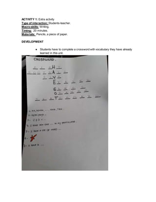 ACTIVITY 1: Extra activity
Type of interaction: Students-teacher.
Macro-skills: Writing.
Timing: 20 minutes.
Materials: Pencils, a piece of paper.
DEVELOPMENT
● Students have to complete a crossword with vocabulary they have already
learned in this unit.
 