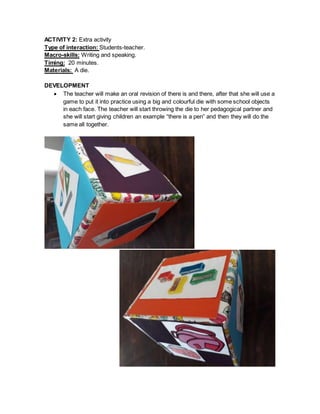 ACTIVITY 2: Extra activity
Type of interaction: Students-teacher.
Macro-skills: Writing and speaking.
Timing: 20 minutes.
Materials: A die.
DEVELOPMENT
 The teacher will make an oral revision of there is and there, after that she will use a
game to put it into practice using a big and colourful die with some school objects
in each face. The teacher will start throwing the die to her pedagogical partner and
she will start giving children an example “there is a pen” and then they will do the
same all together.
 