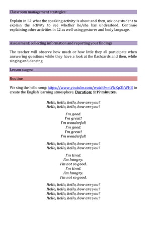 Classroom management strategies:
Explain in L2 what the speaking activity is about and then, ask one student to
explain the activity to see whether he/she has understood. Continue
explaining other activities in L2 as well using gestures and body language.
Assessment: collecting information and reportingyour findings
The teacher will observe how much or how little they all participate when
answering questions while they have a look at the flashcards and then, while
singing and dancing.
Lesson stages:
Routine
We sing the hello song: https://www.youtube.com/watch?v=tVlcKp3bWH8 to
create the English learning atmosphere. Duration: 1:19 minutes.
Hello, hello, hello, how are you?
Hello, hello, hello, how are you?
I’m good.
I’m great!
I’m wonderful!
I’m good.
I’m great!
I’m wonderful!
Hello, hello, hello, how are you?
Hello, hello, hello, how are you?
I’m tired.
I’m hungry.
I’m not so good.
I’m tired.
I’m hungry.
I’m not so good.
Hello, hello, hello, how are you?
Hello, hello, hello, how are you?
Hello, hello, hello, how are you?
Hello, hello, hello, how are you?
 