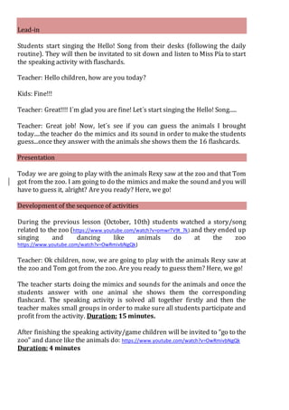 Lead-in
Students start singing the Hello! Song from their desks (following the daily
routine). They will then be invitated to sit down and listen to Miss Pía to start
the speaking activity with flaschards.
Teacher: Hello children, how are you today?
Kids: Fine!!!
Teacher: Great!!!! I´m glad you are fine! Let´s start singing the Hello! Song.....
Teacher: Great job! Now, let´s see if you can guess the animals I brought
today....the teacher do the mimics and its sound in order to make the students
guess...once they answer with the animals she shows them the 16 flashcards.
Presentation
Today we are going to play with the animals Rexy saw at the zoo and that Tom
got from the zoo. I am going to do the mimics and make the sound and you will
have to guess it, alright? Are you ready? Here, we go!
Development of the sequence of activities
During the previous lesson (October, 10th) students watched a story/song
related to the zoo (https://www.youtube.com/watch?v=omwrTV9t_7k) and they ended up
singing and dancing like animals do at the zoo
https://www.youtube.com/watch?v=OwRmivbNgQk)
Teacher: Ok children, now, we are going to play with the animals Rexy saw at
the zoo and Tom got from the zoo. Are you ready to guess them? Here, we go!
The teacher starts doing the mimics and sounds for the animals and once the
students answer with one animal she shows them the corresponding
flashcard. The speaking activity is solved all together firstly and then the
teacher makes small groups in order to make sure all students participate and
profit from the activity. Duration: 15 minutes.
After finishing the speaking activity/game children will be invited to “go to the
zoo” and dance like the animals do: https://www.youtube.com/watch?v=OwRmivbNgQk
Duration: 4 minutes
 