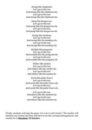 Stomp like elephants.
Let’s go to the zoo.
And stomp like the elephants do.
Let’s go to the zoo.
And stomp like the elephants do.
Jump like kangaroos.
Let’s go to the zoo.
And jump like the kangaroos do.
Let’s go to the zoo.
And jump like the kangaroos do.
Swing like monkeys.
Let’s go to the zoo.
And swing like the monkeys do.
Let’s go to the zoo.
And swing like the monkeys do.
Waddle like penguins.
Let’s go to the zoo.
And waddle like the penguins do.
Let’s go to the zoo.
And waddle like the penguins do.
Slither like snakes.
Let’s go to the zoo.
And slither like the snakes do.
Let’s go to the zoo.
And slither like the snakes do.
Swim like polar bears.
Let’s go to the zoo.
And swim like the polar bears do.
Let’s go to the zoo.
And swim like the polar bears do.
Let’s go to the zoo.
And dance like the animals do.
Let’s go to the zoo.
And dance like the animals do.
Finally, students will play the game “Let´s do it with mimics”. The teacher will
mention one animal and they will have to do the corresponding gestures and
sounds for it. Duration: 10 minutes.
 