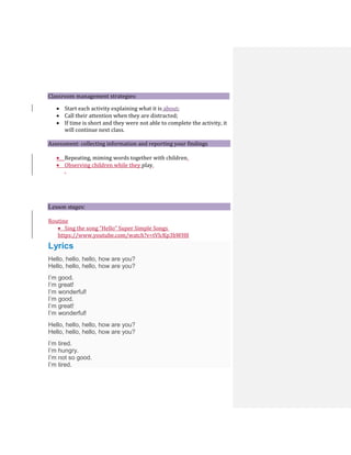 Classroom management strategies:
 Start each activity explaining what it is about;
 Call their attention when they are distracted;
 If time is short and they were not able to complete the activity, it
will continue next class.
Assessment: collecting information and reporting your findings
 Repeating, miming words together with children.
 Observing children while they play.
.
Lesson stages:
Routine
 Sing the song “Hello” Super Simple Songs
https://www.youtube.com/watch?v=tVlcKp3bWH8
Lyrics
Hello, hello, hello, how are you?
Hello, hello, hello, how are you?
I’m good.
I’m great!
I’m wonderful!
I’m good.
I’m great!
I’m wonderful!
Hello, hello, hello, how are you?
Hello, hello, hello, how are you?
I’m tired.
I’m hungry.
I’m not so good.
I’m tired.
 