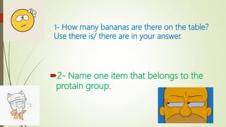1- How many bananas are there on the table?
Use there is/ there are in your answer.
2- Name one item that belongs to the
protain group.
 