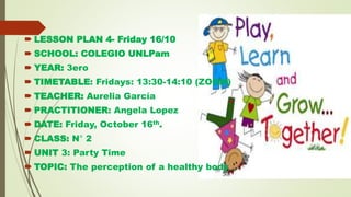  LESSON PLAN 4- Friday 16/10
 SCHOOL: COLEGIO UNLPam
 YEAR: 3ero
 TIMETABLE: Fridays: 13:30-14:10 (ZOOM)
 TEACHER: Aurelia García
 PRACTITIONER: Angela Lopez
 DATE: Friday, October 16th.
 CLASS: N° 2
 UNIT 3: Party Time
 TOPIC: The perception of a healthy body
 