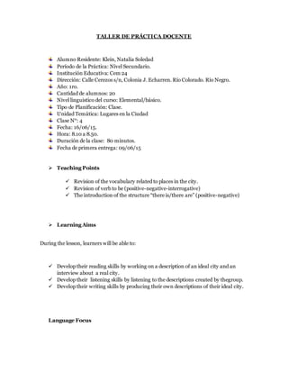 TALLER DE PRÁCTICA DOCENTE
Alumno Residente: Klein, Natalia Soledad
Período de la Práctica: Nivel Secundario.
Institución Educativa: Cem 24
Dirección: Calle Cerezos s/n, Colonia J. Echarren. Río Colorado. Río Negro.
Año: 1ro.
Cantidad de alumnos: 20
Nivel linguistico del curso: Elemental/básico.
Tipo de Planificación: Clase.
Unidad Temática: Lugares en la Ciudad
Clase N°: 4
Fecha: 16/06/15.
Hora: 8.10 a 8.50.
Duración de la clase: 80 minutos.
Fecha de primera entrega: 09/06/15
 Teaching Points
 Revision of the vocabulary related to places in the city.
 Revision of verb to be (positive-negative-interrogative)
 The introduction of the structure “there is/there are” (positive-negative)
 Learning Aims
During the lesson, learners will be able to:
 Develop their reading skills by working on a description of an ideal city and an
interview about a real city.
 Develop their listening skills by listening to the descriptions created by thegroup.
 Develop their writing skills by producing their own descriptions of their ideal city.
Language Focus
 