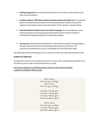 Seatingarrangement: the studentswill be seatedinasemicircle inordertolookat each
otherwithoutproblems.
 Possible problems/ difficultiesandtheirpossible solutionsduringthe class: The possible
problemcouldbe the pronunciationof the new wordsbutthe solutionshouldbe the
repetitionof complete sentenceswiththe teacher´shelp.Imitationisagoodmethod.
 Potential problemsstudentsmay have with the language: the new vocabularyisquiet
easybut perhapsthe meaningmaygenerate problemsbutthe studentswill getto
understand throughguidedpractice andteachingstrategies.
 Assessment:whatwill be assessedandhow:Iwill assessthe student´slearningprogress
throughrepetitionof sentencesandaskingyes/noquestionstoelicitthem.The
assessmentshouldbe done inpairsorindividually,butitshouldbe done orally.
By repeating,SSwill be imitatingyou,butitisnot forsure thattheywill be able tocommunicate.
WARM-UP(5 MINUTES)
I will greetthe studentsandIwill askthemtoseat ina semi-circle.Iwill playthe song“Hello”asin
the previousclassinorderto make themdo thisas a habit.
http://www.eslkidstuff.com/blog/songs/new-songs-the-hello-song-the-goodbye-
song#sthash.RdN39X4r.F8O9uojL.dpbs
Hello, hello,
How are you today?
Hello, hello,
How are you today?
I’m fine, thank you,
I’m fine, thank you,
I’m fine, thank you,
And how about you?
Hello, hello,
How are you today?
I’m fine, thank you,
And how about you?
 