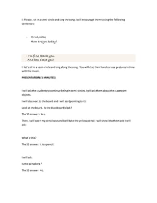 I: Please, sitina semi-circleandsingthe song.Iwill encourage themtosingthe following
sentences:
- Hello, hello,
How are you today?
- I’m fine, thank you,
And how about you?
I: let´ssitin a semi-circleandsingalongthe song. You will claptheirhandsor use gesturesintime
withthe music.
PRESENTATION (5 MINUTES)
I will askthe studentstocontinue beinginsemi-circles.Iwillaskthemaboutthe classroom
objects.
I will staynexttothe board and I will say(pointingtoit):
Look at the board. Is the blackboardblack?
The SS answers:Yes.
Then,I will openmypencilcaseandIwill take the yellow pencil.Iwillshow ittothemand I will
ask:
What´s this?
The SS answer:it isa pencil.
I will ask:
Is the pencil red?
The SS answer:No.
 