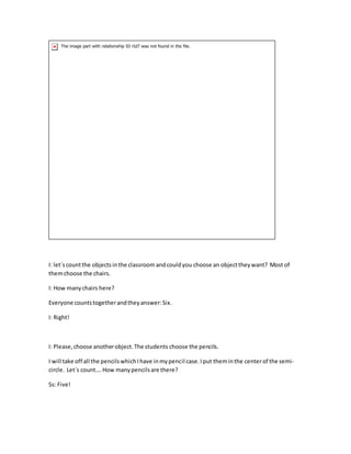 I: let´scountthe objectsinthe classroom andcouldyou choose an objecttheywant? Most of
themchoose the chairs.
I: How manychairs here?
Everyone countstogetherandtheyanswer:Six.
I: Right!
I: Please,choose anotherobject.The students choose the pencils.
I will take off all the pencilswhichIhave inmypencil case.Iput theminthe center of the semi-
circle. Let´s count….How manypencilsare there?
Ss: Five!
 