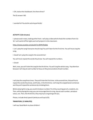I: Oh,lookat the blackboard.Are there three?
The SS answer:NO.
I: wonderful!Youdothe activityperfectly!
ACTIVITY 2 (10 minutes)
I: please seatinrows,lookingatthe front.I will playavideowhichshowsthe numbersfrom1to
10. I will switchoff the lightsandIwill projectitinthe classroom.
https://www.youtube.com/watch?v=dk9Yt1PqQiw
I: Let´s playthe song!Everyone shouldsing! Youwill listenforthe firsttime.You will trytosingthe
song.
I: Good!Let´s playthe songfor the secondtime!
You will tryto repeat the wordstheyknow. Youwill repeatthe numbers.
I: Great!
Well,now,youwill listen the songforthe thirdtime.Youwill singthe whole song. Payattention
because Iwill stopat eachnumberto focuson the pronunciationof eachnumber.
I will playthe songthree times.Theywilllistenthe firsttime.Inthe secondtime,theywilltryto
repeatthe wordstheyknow,andfinally,inthe thirdtime,Iwill stopthe songbetweensentences
and theywill repeatthe sentencesbyimitatingthem.
Before playingthe song,youcouldintroduce numbers7to 10 by countingpencils,students,etc.
Then,while playingthe song,youcanencourage themto sing,stopat each number,askabout
colour,etc.Then,the third time,theymaytryto singalongwithyou.
Please,include directspeech(whatyouwillsaytoSS).
TRANSITION ( 15 MINUTES)
I will say:GoodWork my dearchildren!
 