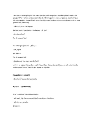 I: Please,sitintwogroupsof five.Iwill give you some magazinesandnewspapers.Then,each
groupwill have tolookfor classroomobjectsinthe magazinesandnewspapers.Also,Iwill give
youa blankpaper. You will have tocut the objectsandstickthemon the blankpaperwhich I have
giventoyou previously.
I: Ok!Let´s count the objects!
A groupcounts togetherina loudvoice:1,2, 3, 4!
I: Are there four?
The SS answer:Yes!
The other groupcounts:1,2,3,4,5…!
I: OK,right!
Are there 3?
The SS answer:NO!
I: Good work!You countwonderfully!
Let´s try to repeatthe numbersorally!Youwill saythe numberandthen,youwill write itonthe
board andthe restof the classwill repeatall together.
TRANSITION (1 MINUTE)
I: Excellent! Youcando itperfectly!
ACTIVITY 3 (12 MINUTES)
I: let´scount the classroom´sobjects.
I will teachthatthe numberwill be firstandthenthe object.
I will give anexample:
One chair.
 