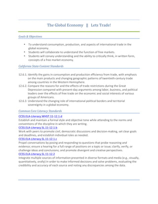 The	
  Global	
  Economy	
  	
  	
  ‖	
  	
  	
  Lets	
  Trade!	
  
Goals	
  &	
  Objectives	
  
• To	
  understand	
  consumption,	
  production,	
  and	
  aspects	
  of	
  international	
  trade	
  in	
  the	
  
global	
  economy.	
  
• Students	
  will	
  collaborate	
  to	
  understand	
  the	
  function	
  of	
  free	
  markets.	
  
• Students	
  will	
  convey	
  understanding	
  and	
  the	
  ability	
  to	
  critically	
  think,	
  in	
  written	
  form,	
  
concepts	
  of	
  a	
  free	
  market	
  economy.	
  
California	
  State	
  Content	
  Standards	
  	
  
	
  
12.6.1.	
  Identify	
  the	
  gains	
  in	
  consumption	
  and	
  production	
  efficiency	
  from	
  trade,	
  with	
  emphasis	
  
on	
  the	
  main	
  products	
  and	
  changing	
  geographic	
  patterns	
  of	
  twentieth-­‐century	
  trade	
  
among	
  countries	
  in	
  the	
  Western	
  Hemisphere.	
  
12.6.2. Compare	
  the	
  reasons	
  for	
  and	
  the	
  effects	
  of	
  trade	
  restrictions	
  during	
  the	
  Great	
  
Depression	
  compared	
  with	
  present-­‐day	
  arguments	
  among	
  labor,	
  business,	
  and	
  political	
  
leaders	
  over	
  the	
  effects	
  of	
  free	
  trade	
  on	
  the	
  economic	
  and	
  social	
  interests	
  of	
  various	
  
groups	
  of	
  Americans.	
  	
  
12.6.3	
  	
  Understand	
  the	
  changing	
  role	
  of	
  international	
  political	
  borders	
  and	
  territorial	
  	
  	
  	
  	
  	
  	
  
sovereignty	
  in	
  a	
  global	
  economy.	
  	
  
Common	
  Core	
  Literacy	
  Standards	
  
CCSS.ELA-­‐Literacy.WHST.11-­‐12.1.d	
  
Establish	
  and	
  maintain	
  a	
  formal	
  style	
  and	
  objective	
  tone	
  while	
  attending	
  to	
  the	
  norms	
  and	
  
conventions	
  of	
  the	
  discipline	
  in	
  which	
  they	
  are	
  writing.	
  
CCSS.ELA-­‐Literacy.SL.11-­‐12.1.b	
  
Work	
  with	
  peers	
  to	
  promote	
  civil,	
  democratic	
  discussions	
  and	
  decision-­‐making,	
  set	
  clear	
  goals	
  
and	
  deadlines,	
  and	
  establish	
  individual	
  roles	
  as	
  needed.	
  
CCSS.ELA-­‐Literacy.SL.11-­‐12.1.c	
  
Propel	
  conversations	
  by	
  posing	
  and	
  responding	
  to	
  questions	
  that	
  probe	
  reasoning	
  and	
  
evidence;	
  ensure	
  a	
  hearing	
  for	
  a	
  full	
  range	
  of	
  positions	
  on	
  a	
  topic	
  or	
  issue;	
  clarify,	
  verify,	
  or	
  
challenge	
  ideas	
  and	
  conclusions;	
  and	
  promote	
  divergent	
  and	
  creative	
  perspectives.	
  
CCSS.ELA-­‐Literacy.SL.11-­‐12.2	
  
Integrate	
  multiple	
  sources	
  of	
  information	
  presented	
  in	
  diverse	
  formats	
  and	
  media	
  (e.g.,	
  visually,	
  
quantitatively,	
  orally)	
  in	
  order	
  to	
  make	
  informed	
  decisions	
  and	
  solve	
  problems,	
  evaluating	
  the	
  
credibility	
  and	
  accuracy	
  of	
  each	
  source	
  and	
  noting	
  any	
  discrepancies	
  among	
  the	
  data.	
  
	
  
	
  
	
  
 