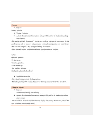 10
Closure
 Purpose
-To say goodbye
 Timing: 5 minutes
 Activity description and instructions as they will be said to the students (including
direct speech)
-The teacher will tell them that it’s time to say goodbye, but first the movements for the
goodbye song will be revised - only shortened version, focusing on the part where it says
“See you later, alligator – Bye bye bye, butterfly – Goodbye!”
-Then, they will invited to sing along with the movements for the greeting.
Lyrics:
Goodbye, goodbye.
It's time to go.
Goodbye, goodbye.
I don't want to go.
See you later, alligator.
Bye bye bye, butterfly. Goodbye!
 Scaffolding strategies
-Show hand/arm movements for the greetings.
-Mime the greeting while singing the chant so that they can understand what it is about.
Follow-up activity
 Purpose:
-To revise vocabulary from the song
 Activity description and instructions as they will be said to the students (including
direct speech)
-The children are invited to record themselves singing and dancing the first two parts of the
song (related to happiness and anger).
 