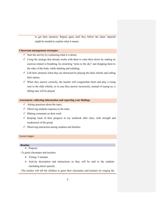 3
to get their attention. Repeat again until they follow the chant. Spanish
might be needed to explain what it means.
Classroom management strategies:
 Start the activity by explaining what it is about;
 Using the strategy that already works with them to calm them down by making an
exercise related to breathing, by stretching “arms to the sky” and dropping them to
the sides of the body, while inhaling and exhaling;
 Call their attention when they are distracted by playing the duck whistle and calling
their names;
 When they answer correctly, the teacher will congratulate them and play a rising
tone in the slide whistle, or in case they answer incorrectly, instead of saying no, a
falling tone will be played.
Assessment: collecting information and reporting your findings
 Asking questions about the topic;
 Observing students response to the tasks
 Making comments on their work
 Keeping track of their progress in my notebook after class, with strength and
weaknesses of the group
 Observing interaction among students and families
Lesson stages:
Routine
 Purpose:
-To greet classmates and teachers.
 Timing: 5 minutes
 Activity description and instructions as they will be said to the students
(including direct speech)
-The teacher will tell the children to greet their classmates and teachers by singing the
 