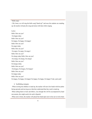 4
“Hello song”.
-“Ok, listen, we will sing the hello song! Stand up!” and once the students are standing
up, the teacher will play the song and mime with them while singing.
Lyrics:
Hello. How are you?
I'm happy today
Hello. How are you?
I'm happy, I'm happy, I'm happy!
Hello. How are you?
I'm angry today
Hello. How are you?
I'm angry, I'm angry, I'm angry!
Hello. How are you?
I'm sleepy today Hello. How are you?
I'm sleepy, I'm sleepy, I'm sleepy!
Hello. How are you?
I'm hungry today
Hello. How are you?
I'm hungry, I'm hungry, I'm hungry!
Hello. How are you?
I'm happy today
Hello. How are you?
I'm happy, I'm happy, I'm happy! I'm happy, I'm happy, I'm happy! Yeah, yeah yeah!
 Scaffolding strategies
-When inviting the children to stand up, the teacher will move her hands with her palms
facing upwards and moving up so that they understand that they need to stand up.
-When telling them to look and follow, even though this will be accompanied by hand
movements, this might need to be said in Spanish.
-When ask to listen, the teacher will placed her hand open next to her ear to invite them
 
