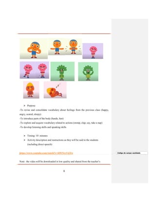 6
 Purpose
-To revise and consolidate vocabulary about feelings from the previous class (happy,
angry, scared, sleepy)
-To introduce parts of the body (hands, feet)
-To explore and acquire vocabulary related to actions (stomp, clap, say, take a nap)
-To develop listening skills and speaking skills
 Timing: 10 minutes
 Activity description and instructions as they will be said to the students
(including direct speech)
https://www.youtube.com/watch?v=l4WNrvVjiTw
Note: the video will be downloaded in low quality and shared from the teacher’s
Código de campo cambiado
 