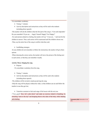 9
-To consolidate vocabulary
 Timing: 5 minutes
 Activity description and instructions as they will be said to the students
(including direct speech)
-The teacher will ask the children what the first part of the song is. “Con cuál empezaba?
Do you remember? If you are…. Angry? Scared? Happy? Yes! Happy!”
-For each picture related to a feeling, the teacher will say “ if you are…” and wait for the
children to answer. Then, each action will be mentioned until the children choose one.
-Then, say the entire line of the song to confirm what they said.
 Scaffolding strategies
-In case children do not remember or follow the instructions, the teacher will give them
options.
-When choosing the correct action, the teacher will move the picture of the feeling next
to each action, so that they can remember visually.
Activity Three: Singing the song
 Purpose
-To consolidate vocabulary from the song.
 Timing: 5 minutes
 Activity description and instructions as they will be said to the students
(including direct speech)
-The children will be invited to stand up and sing the song.
-Only the song will be played, without the video, so that children can see and follow the
teacher in case they get lost.
 Transition comment to link each stage of the lesson with the next one
-“Very good! Now, let’s calm down” and make an exercise related to breathing, by
stretching “arms to the sky” and dropping them to the sides of the body, while inhaling
and exhaling. Comentario [R5]: Remember to do
this.
 
