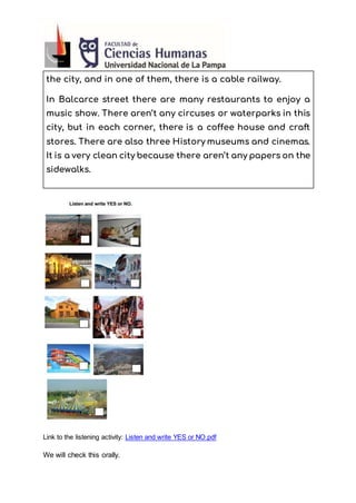 the city, and in one of them, there is a cable railway.
In Balcarce street there are many restaurants to enjoy a
music show. There aren’t any circuses or waterparks in this
city, but in each corner, there is a coffee house and craft
stores. There are also three History museums and cinemas.
It is a very clean city because there aren’t any papers on the
sidewalks.
Link to the listening activity: Listen and write YES or NO.pdf
We will check this orally.
 