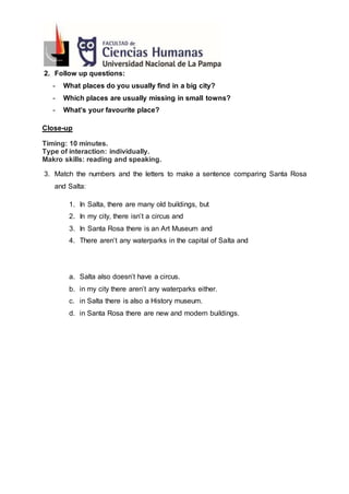 2. Follow up questions:
- What places do you usually find in a big city?
- Which places are usually missing in small towns?
- What’s your favourite place?
Close-up
Timing: 10 minutes.
Type of interaction: individually.
Makro skills: reading and speaking.
3. Match the numbers and the letters to make a sentence comparing Santa Rosa
and Salta:
1. In Salta, there are many old buildings, but
2. In my city, there isn’t a circus and
3. In Santa Rosa there is an Art Museum and
4. There aren’t any waterparks in the capital of Salta and
a. Salta also doesn’t have a circus.
b. in my city there aren’t any waterparks either.
c. in Salta there is also a History museum.
d. in Santa Rosa there are new and modern buildings.
 