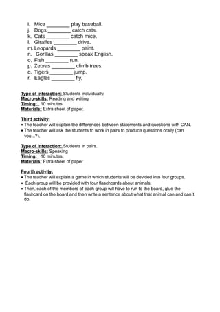i. Mice ________ play baseball.
j. Dogs ________ catch cats.
k. Cats ________ catch mice.
l. Giraffes ________ drive.
m. Leopards ________ paint.
n. Gorillas ________ speak English.
o. Fish ________ run.
p. Zebras ________ climb trees.
q. Tigers ________ jump.
r. Eagles ________ fly.
Type of interaction: Students individually.
Macro-skills: Reading and writing
Timing: 10 minutes.
Materials: Extra sheet of paper.
Third activity:
• The teacher will explain the differences between statements and questions with CAN.
• The teacher will ask the students to work in pairs to produce questions orally (can
you...?).
Type of interaction: Students in pairs.
Macro-skills: Speaking
Timing: 10 minutes.
Materials: Extra sheet of paper
Fourth activity:
• The teacher will explain a game in which students will be devided into four groups.
• Each group will be provided with four flaschcards about animals.
• Then, each of the members of each group will have to run to the board, glue the
flashcard on the board and then write a sentence about what that animal can and can´t
do.
 
