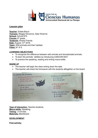 Lesson plan
Teacher: Estela Braun
Trainees: Moggia Giovanna, Sala Yohanna
School: School N°6
Course: 6th
grade.
Textbook: Howdy Friends
Date: August, 31st
2016
Topic: Wild animals and their habitats
Class: N° 4/ 5
LEARNING OBJECTIVES
• To recognize the difference between wild animals and domesticated animals.
• To learn the animals´ abilities by introducing CAN/CAN NOT.
• To practice the speaking, reading and writing macro-skills.
WARM UP
• The teacher will begin the class writing down the date.
• The teacher will check the homework with the students alltogether on the board.
Type of interaction: Teacher-students.
Macro-skills: Speaking.
Timing: 5 minutes.
Materials: Blackboard.
DEVELOPMENT
First activity:
 
