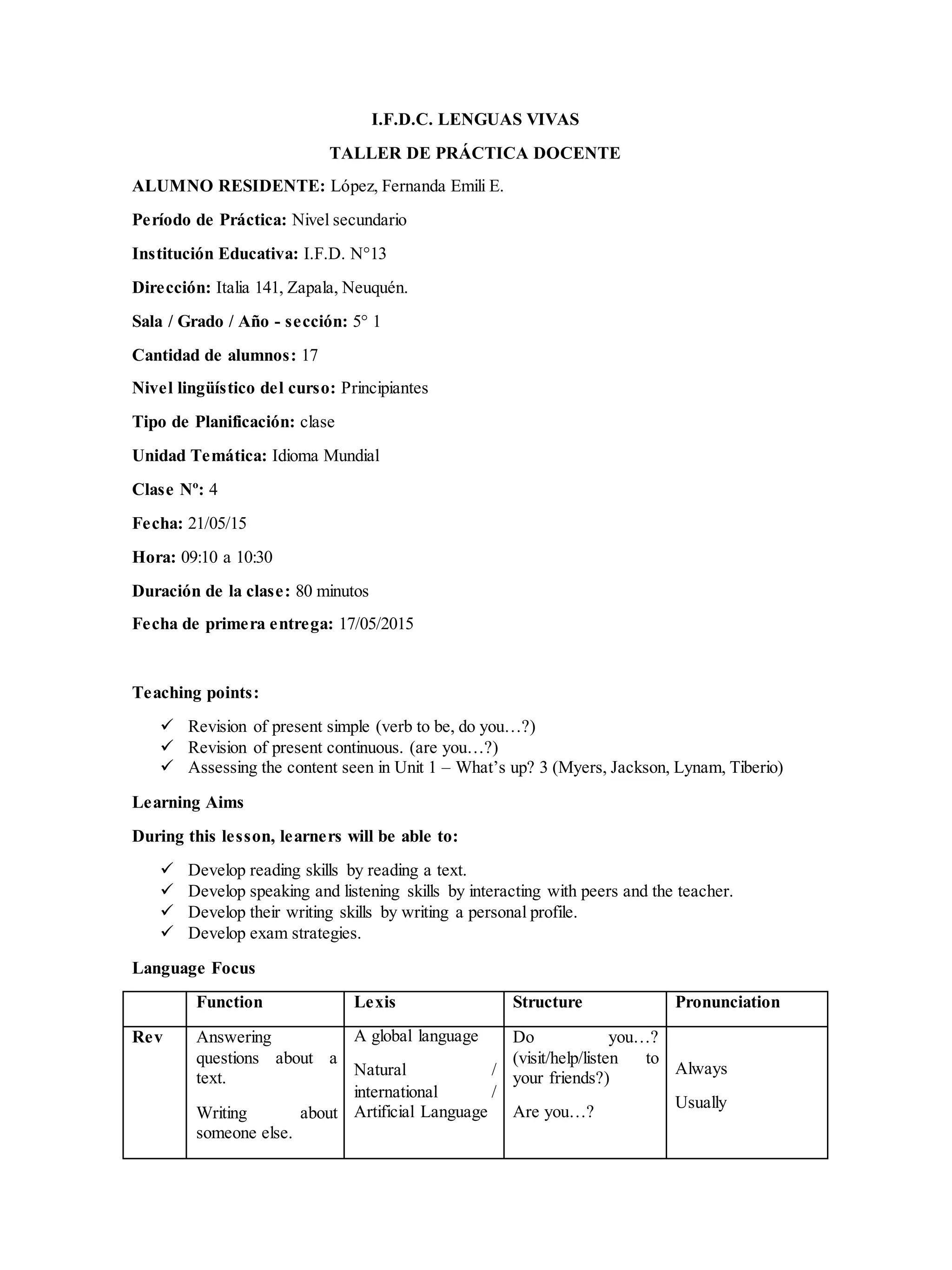I.F.D.C. LENGUAS VIVAS
TALLER DE PRÁCTICA DOCENTE
ALUMNO RESIDENTE: López, Fernanda Emili E.
Período de Práctica: Nivel secundario
Institución Educativa: I.F.D. N°13
Dirección: Italia 141, Zapala, Neuquén.
Sala / Grado / Año - sección: 5° 1
Cantidad de alumnos: 17
Nivel lingüístico del curso: Principiantes
Tipo de Planificación: clase
Unidad Temática: Idioma Mundial
Clase Nº: 4
Fecha: 21/05/15
Hora: 09:10 a 10:30
Duración de la clase: 80 minutos
Fecha de primera entrega: 17/05/2015
Teaching points:
 Revision of present simple (verb to be, do you…?)
 Revision of present continuous. (are you…?)
 Assessing the content seen in Unit 1 – What’s up? 3 (Myers, Jackson, Lynam, Tiberio)
Learning Aims
During this lesson, learners will be able to:
 Develop reading skills by reading a text.
 Develop speaking and listening skills by interacting with peers and the teacher.
 Develop their writing skills by writing a personal profile.
 Develop exam strategies.
Language Focus
Function Lexis Structure Pronunciation
Rev Answering
questions about a
text.
Writing about
someone else.
A global language
Natural /
international /
Artificial Language
Do you…?
(visit/help/listen to
your friends?)
Are you…?
Always
Usually
 