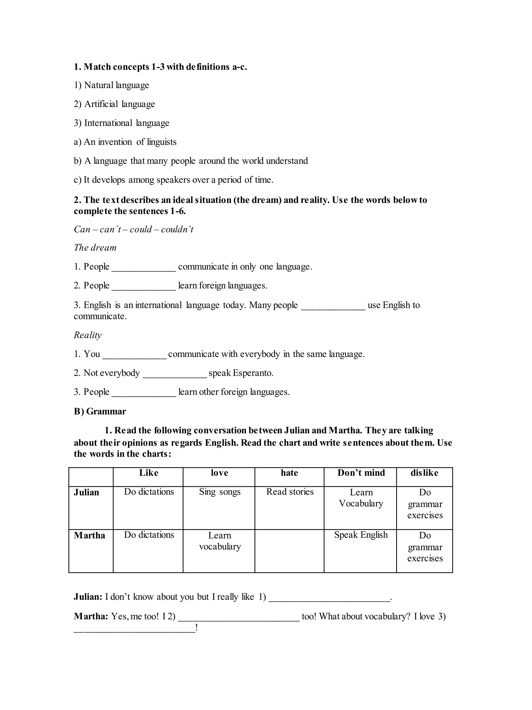 1. Match concepts 1-3 with definitions a-c.
1) Natural language
2) Artificial language
3) International language
a) An invention of linguists
b) A language that many people around the world understand
c) It develops among speakers over a period of time.
2. The textdescribes an ideal situation (the dream) and reality. Use the words belowto
complete the sentences 1-6.
Can – can´t – could – couldn’t
The dream
1. People _____________ communicate in only one language.
2. People _____________ learn foreign languages.
3. English is an international language today. Many people _____________ use English to
communicate.
Reality
1. You _____________ communicate with everybody in the same language.
2. Not everybody _____________ speak Esperanto.
3. People _____________ learn other foreign languages.
B) Grammar
1. Read the following conversation between Julian and Martha. They are talking
about their opinions as regards English. Read the chart and write sentences about them. Use
the words in the charts:
Like love hate Don’t mind dislike
Julian Do dictations Sing songs Read stories Learn
Vocabulary
Do
grammar
exercises
Martha Do dictations Learn
vocabulary
Speak English Do
grammar
exercises
Julian: I don’t know about you but I really like 1) _________________________.
Martha: Yes,me too! I 2) _________________________ too! What about vocabulary? I love 3)
_________________________!
 