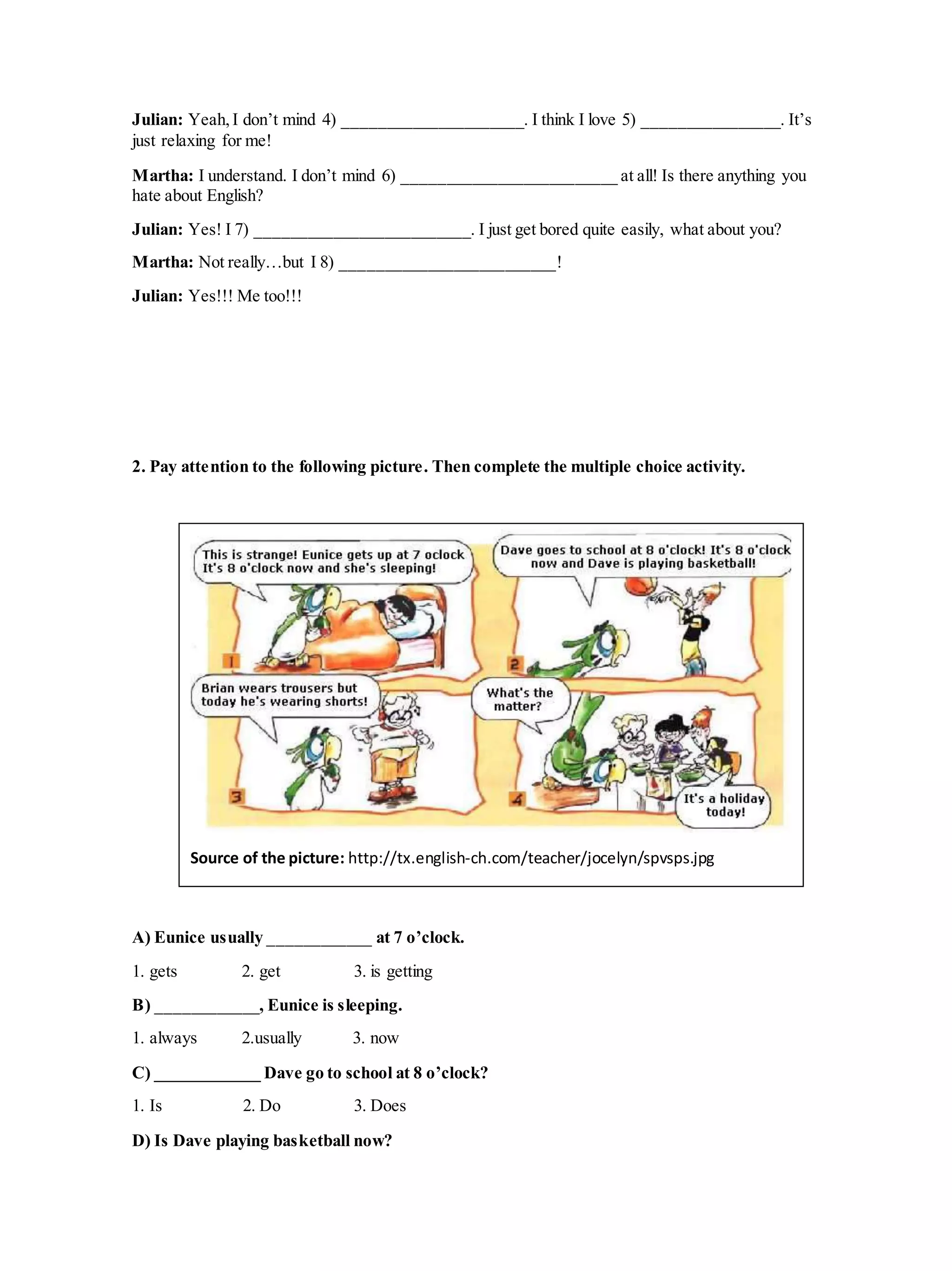 Julian: Yeah,I don’t mind 4) _____________________. I think I love 5) ________________. It’s
just relaxing for me!
Martha: I understand. I don’t mind 6) _________________________ at all! Is there anything you
hate about English?
Julian: Yes! I 7) _________________________. I just get bored quite easily, what about you?
Martha: Not really…but I 8) _________________________!
Julian: Yes!!! Me too!!!
2. Pay attention to the following picture. Then complete the multiple choice activity.
A) Eunice usually ____________ at 7 o’clock.
1. gets 2. get 3. is getting
B) ____________, Eunice is sleeping.
1. always 2.usually 3. now
C) ____________ Dave go to school at 8 o’clock?
1. Is 2. Do 3. Does
D) Is Dave playing basketball now?
Source of the picture: http://tx.english-ch.com/teacher/jocelyn/spvsps.jpg
 