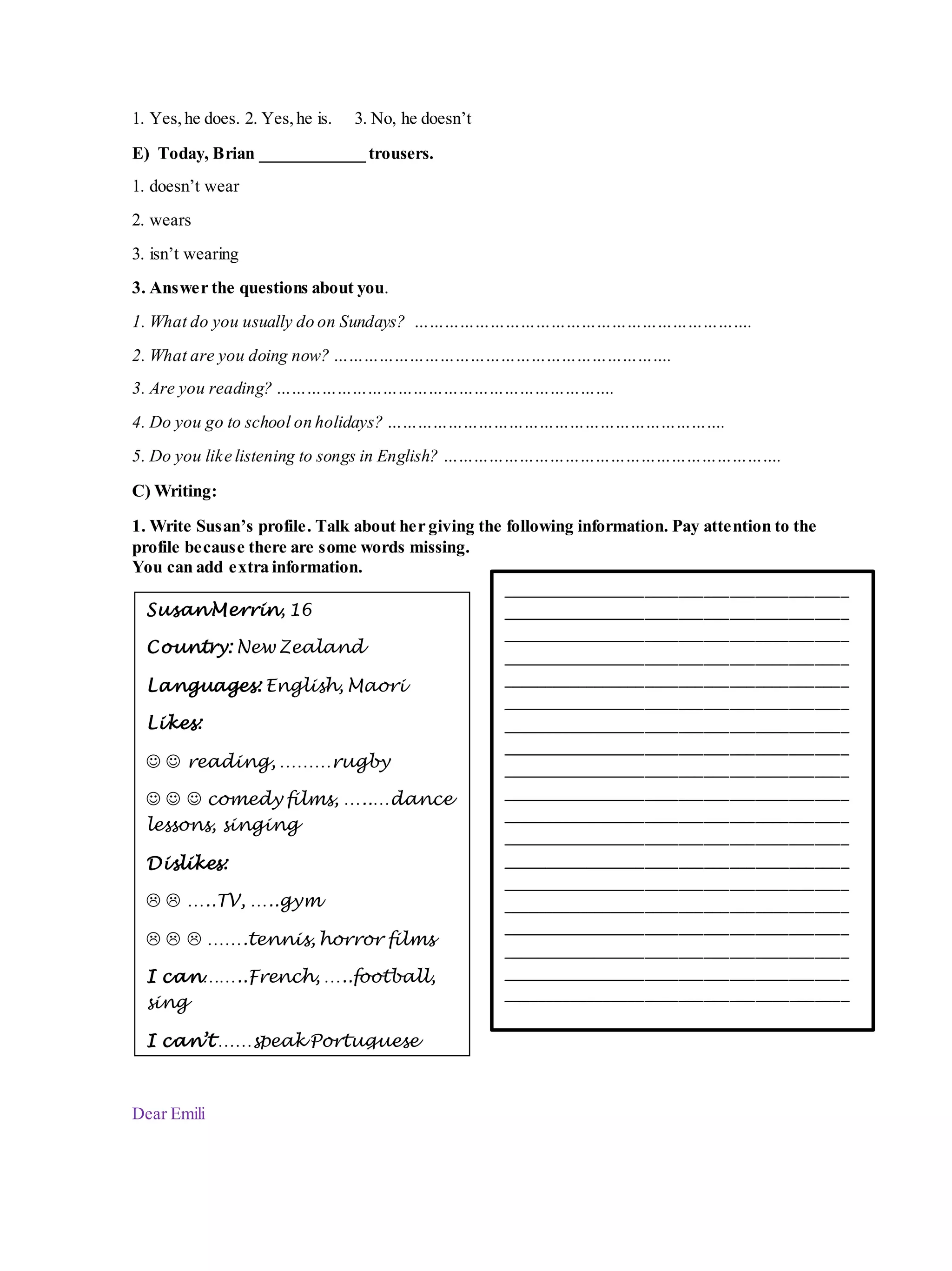 1. Yes,he does. 2. Yes,he is. 3. No, he doesn’t
E) Today, Brian ____________ trousers.
1. doesn’t wear
2. wears
3. isn’t wearing
3. Answer the questions about you.
1. What do you usually do on Sundays? ………………………………………………………….
2. What are you doing now? ………………………………………………………….
3. Are you reading? ………………………………………………………….
4. Do you go to school on holidays? ………………………………………………………….
5. Do you like listening to songs in English? ………………………………………………………….
C) Writing:
1. Write Susan’s profile. Talk about her giving the following information. Pay attention to the
profile because there are some words missing.
You can add extra information.
Dear Emili
SusanMerrin, 16
Country: New Zealand
Languages: English, Maori
Likes:
  reading, ………rugby
   comedy films, …..…dance
lessons, singing
Dislikes:
  …..TV, …..gym
   …….tennis, horror films
I can……..French, …..football,
sing
I can’t ……speak Portuguese
_________________________________________
_________________________________________
_________________________________________
_________________________________________
_________________________________________
_________________________________________
_________________________________________
_________________________________________
_________________________________________
_________________________________________
_________________________________________
_________________________________________
_________________________________________
_________________________________________
_________________________________________
_________________________________________
_________________________________________
_________________________________________
_________________________________________
 