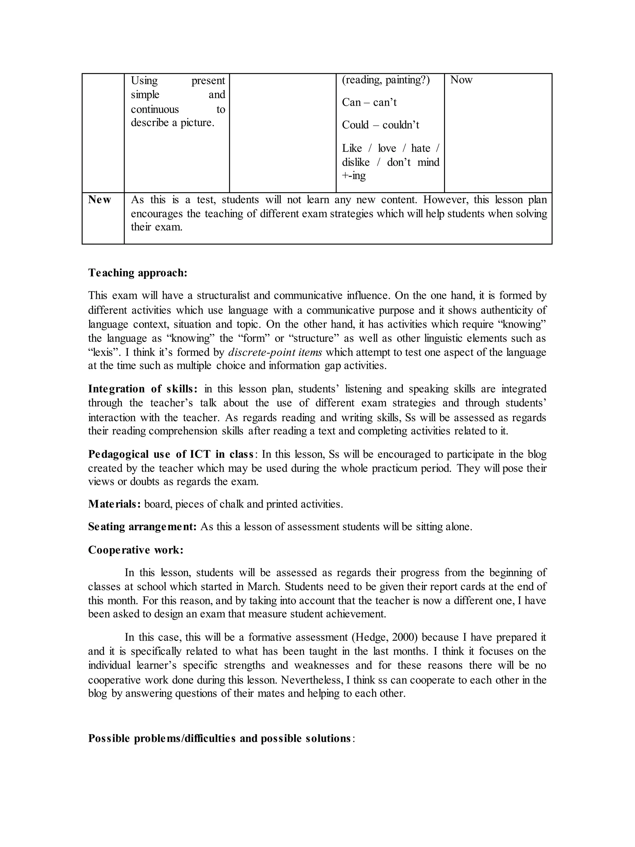 Using present
simple and
continuous to
describe a picture.
(reading, painting?)
Can – can’t
Could – couldn’t
Like / love / hate /
dislike / don’t mind
+-ing
Now
New As this is a test, students will not learn any new content. However, this lesson plan
encourages the teaching of different exam strategies which will help students when solving
their exam.
Teaching approach:
This exam will have a structuralist and communicative influence. On the one hand, it is formed by
different activities which use language with a communicative purpose and it shows authenticity of
language context, situation and topic. On the other hand, it has activities which require “knowing”
the language as “knowing” the “form” or “structure” as well as other linguistic elements such as
“lexis”. I think it’s formed by discrete-point items which attempt to test one aspect of the language
at the time such as multiple choice and information gap activities.
Integration of skills: in this lesson plan, students’ listening and speaking skills are integrated
through the teacher’s talk about the use of different exam strategies and through students’
interaction with the teacher. As regards reading and writing skills, Ss will be assessed as regards
their reading comprehension skills after reading a text and completing activities related to it.
Pedagogical use of ICT in class: In this lesson, Ss will be encouraged to participate in the blog
created by the teacher which may be used during the whole practicum period. They will pose their
views or doubts as regards the exam.
Materials: board, pieces of chalk and printed activities.
Seating arrangement: As this a lesson of assessment students will be sitting alone.
Cooperative work:
In this lesson, students will be assessed as regards their progress from the beginning of
classes at school which started in March. Students need to be given their report cards at the end of
this month. For this reason, and by taking into account that the teacher is now a different one, I have
been asked to design an exam that measure student achievement.
In this case, this will be a formative assessment (Hedge, 2000) because I have prepared it
and it is specifically related to what has been taught in the last months. I think it focuses on the
individual learner’s specific strengths and weaknesses and for these reasons there will be no
cooperative work done during this lesson. Nevertheless, I think ss can cooperate to each other in the
blog by answering questions of their mates and helping to each other.
Possible problems/difficulties and possible solutions:
 