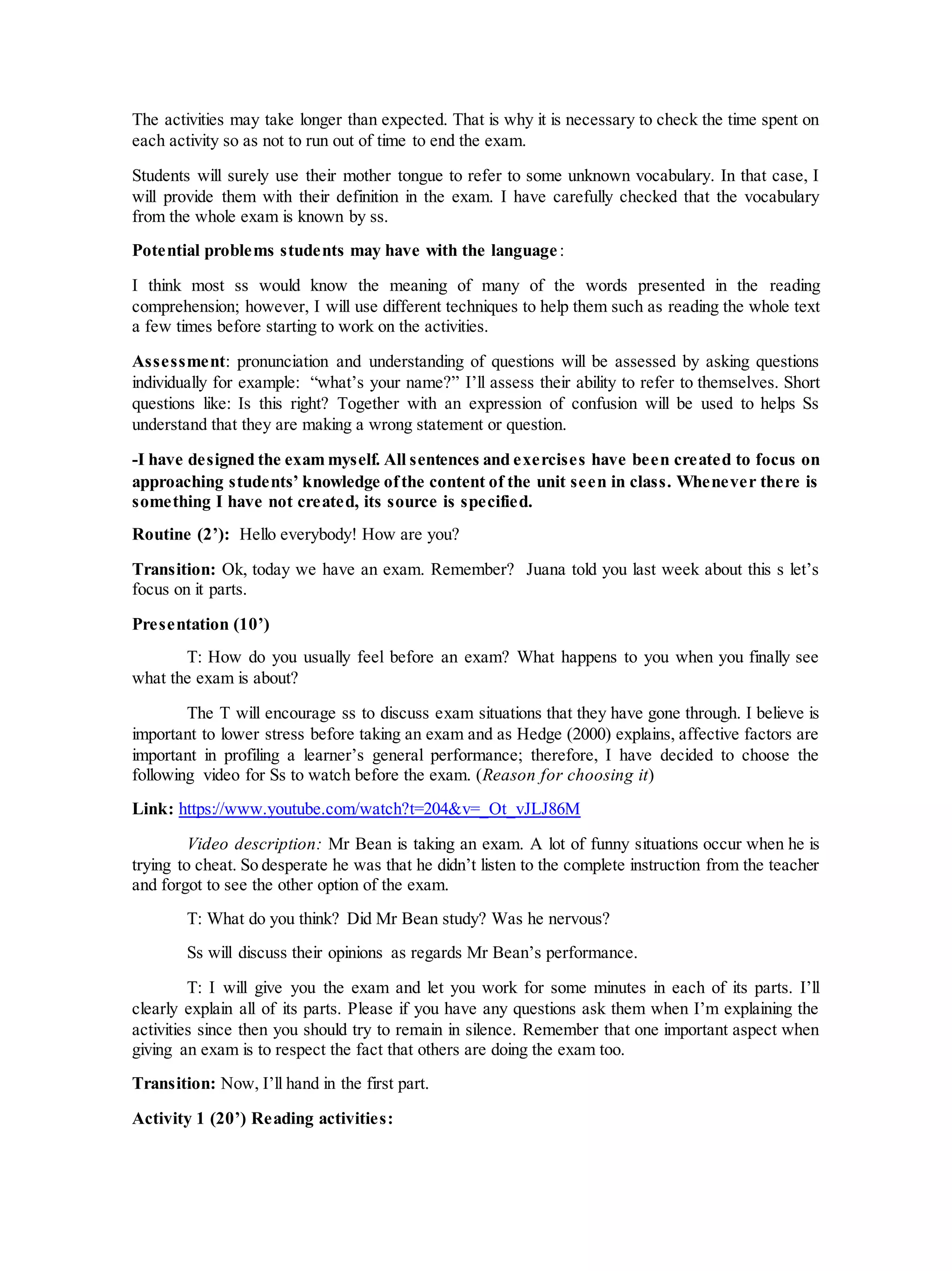 The activities may take longer than expected. That is why it is necessary to check the time spent on
each activity so as not to run out of time to end the exam.
Students will surely use their mother tongue to refer to some unknown vocabulary. In that case, I
will provide them with their definition in the exam. I have carefully checked that the vocabulary
from the whole exam is known by ss.
Potential problems students may have with the language:
I think most ss would know the meaning of many of the words presented in the reading
comprehension; however, I will use different techniques to help them such as reading the whole text
a few times before starting to work on the activities.
Assessment: pronunciation and understanding of questions will be assessed by asking questions
individually for example: “what’s your name?” I’ll assess their ability to refer to themselves. Short
questions like: Is this right? Together with an expression of confusion will be used to helps Ss
understand that they are making a wrong statement or question.
-I have designed the exam myself. All sentences and exercises have been created to focus on
approaching students’ knowledge ofthe content of the unit seen in class. Whenever there is
something I have not created, its source is specified.
Routine (2’): Hello everybody! How are you?
Transition: Ok, today we have an exam. Remember? Juana told you last week about this s let’s
focus on it parts.
Presentation (10’)
T: How do you usually feel before an exam? What happens to you when you finally see
what the exam is about?
The T will encourage ss to discuss exam situations that they have gone through. I believe is
important to lower stress before taking an exam and as Hedge (2000) explains, affective factors are
important in profiling a learner’s general performance; therefore, I have decided to choose the
following video for Ss to watch before the exam. (Reason for choosing it)
Link: https://www.youtube.com/watch?t=204&v=_Ot_vJLJ86M
Video description: Mr Bean is taking an exam. A lot of funny situations occur when he is
trying to cheat. So desperate he was that he didn’t listen to the complete instruction from the teacher
and forgot to see the other option of the exam.
T: What do you think? Did Mr Bean study? Was he nervous?
Ss will discuss their opinions as regards Mr Bean’s performance.
T: I will give you the exam and let you work for some minutes in each of its parts. I’ll
clearly explain all of its parts. Please if you have any questions ask them when I’m explaining the
activities since then you should try to remain in silence. Remember that one important aspect when
giving an exam is to respect the fact that others are doing the exam too.
Transition: Now, I’ll hand in the first part.
Activity 1 (20’) Reading activities:
 