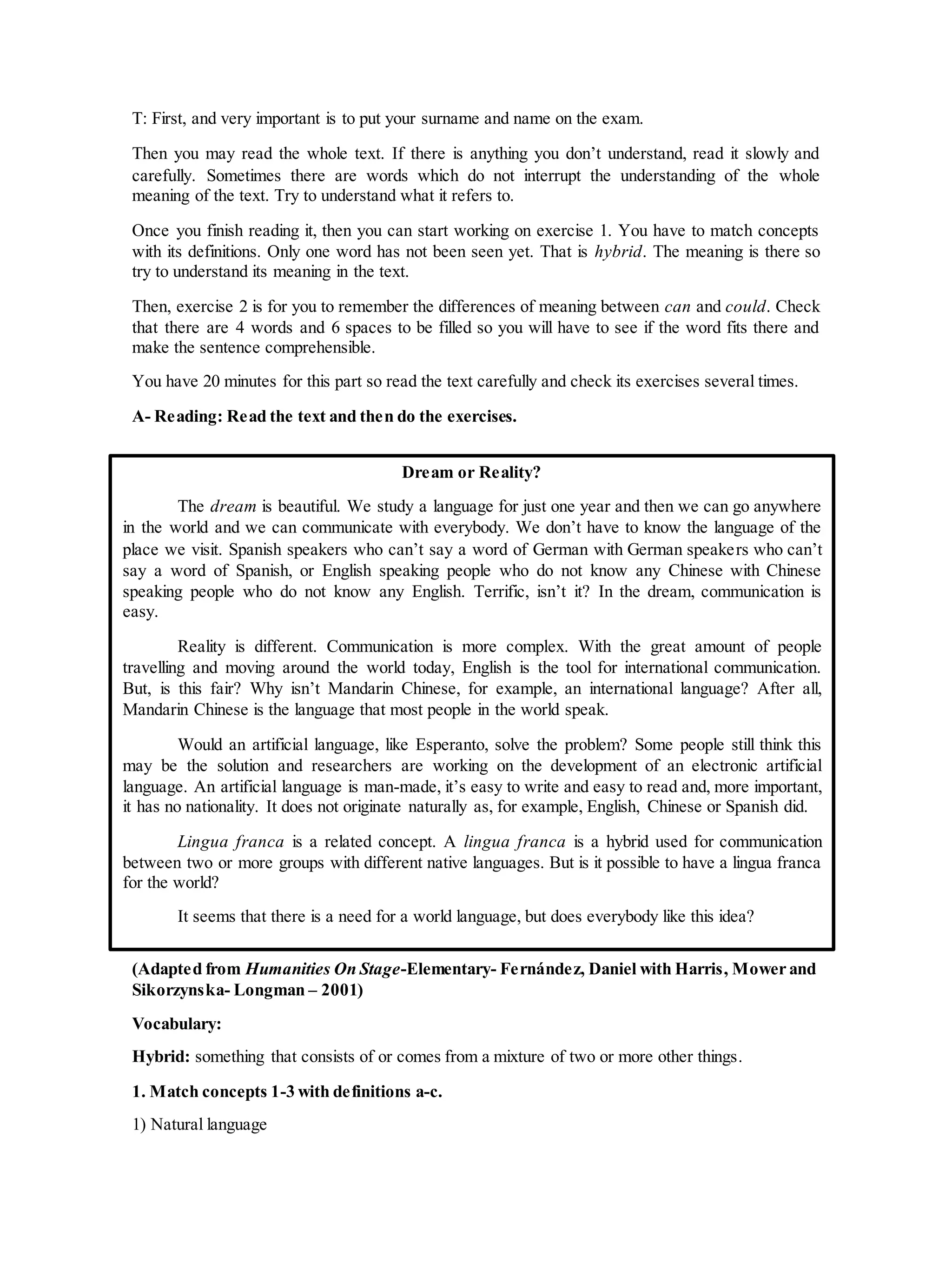 T: First, and very important is to put your surname and name on the exam.
Then you may read the whole text. If there is anything you don’t understand, read it slowly and
carefully. Sometimes there are words which do not interrupt the understanding of the whole
meaning of the text. Try to understand what it refers to.
Once you finish reading it, then you can start working on exercise 1. You have to match concepts
with its definitions. Only one word has not been seen yet. That is hybrid. The meaning is there so
try to understand its meaning in the text.
Then, exercise 2 is for you to remember the differences of meaning between can and could. Check
that there are 4 words and 6 spaces to be filled so you will have to see if the word fits there and
make the sentence comprehensible.
You have 20 minutes for this part so read the text carefully and check its exercises several times.
A- Reading: Read the text and then do the exercises.
(Adapted from Humanities On Stage-Elementary- Fernández, Daniel with Harris, Mower and
Sikorzynska- Longman – 2001)
Vocabulary:
Hybrid: something that consists of or comes from a mixture of two or more other things.
1. Match concepts 1-3 with definitions a-c.
1) Natural language
Dream or Reality?
The dream is beautiful. We study a language for just one year and then we can go anywhere
in the world and we can communicate with everybody. We don’t have to know the language of the
place we visit. Spanish speakers who can’t say a word of German with German speakers who can’t
say a word of Spanish, or English speaking people who do not know any Chinese with Chinese
speaking people who do not know any English. Terrific, isn’t it? In the dream, communication is
easy.
Reality is different. Communication is more complex. With the great amount of people
travelling and moving around the world today, English is the tool for international communication.
But, is this fair? Why isn’t Mandarin Chinese, for example, an international language? After all,
Mandarin Chinese is the language that most people in the world speak.
Would an artificial language, like Esperanto, solve the problem? Some people still think this
may be the solution and researchers are working on the development of an electronic artificial
language. An artificial language is man-made, it’s easy to write and easy to read and, more important,
it has no nationality. It does not originate naturally as, for example, English, Chinese or Spanish did.
Lingua franca is a related concept. A lingua franca is a hybrid used for communication
between two or more groups with different native languages. But is it possible to have a lingua franca
for the world?
It seems that there is a need for a world language, but does everybody like this idea?
 