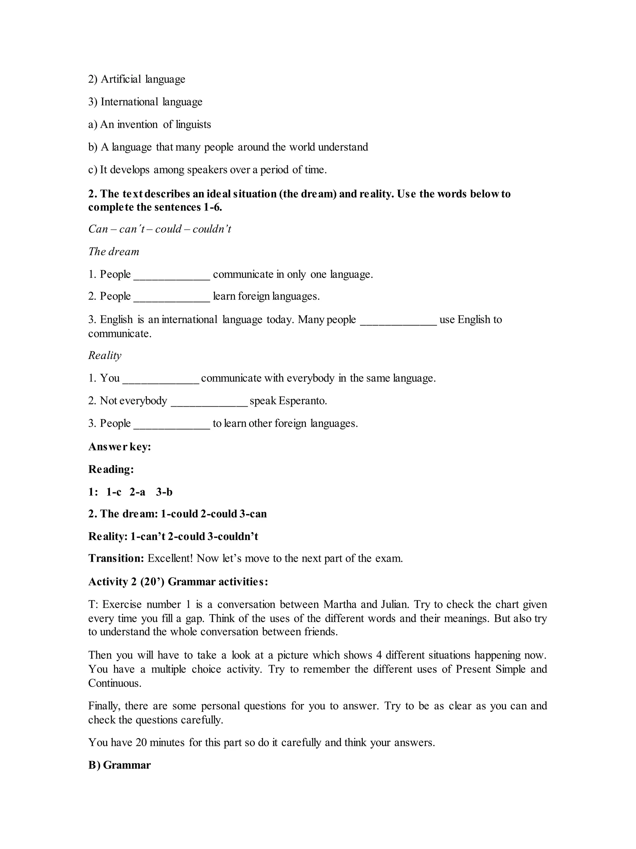 2) Artificial language
3) International language
a) An invention of linguists
b) A language that many people around the world understand
c) It develops among speakers over a period of time.
2. The textdescribes an ideal situation (the dream) and reality. Use the words belowto
complete the sentences 1-6.
Can – can´t – could – couldn’t
The dream
1. People _____________ communicate in only one language.
2. People _____________ learn foreign languages.
3. English is an international language today. Many people _____________ use English to
communicate.
Reality
1. You _____________ communicate with everybody in the same language.
2. Not everybody _____________ speak Esperanto.
3. People _____________ to learn other foreign languages.
Answer key:
Reading:
1: 1-c 2-a 3-b
2. The dream: 1-could 2-could 3-can
Reality: 1-can’t 2-could 3-couldn’t
Transition: Excellent! Now let’s move to the next part of the exam.
Activity 2 (20’) Grammar activities:
T: Exercise number 1 is a conversation between Martha and Julian. Try to check the chart given
every time you fill a gap. Think of the uses of the different words and their meanings. But also try
to understand the whole conversation between friends.
Then you will have to take a look at a picture which shows 4 different situations happening now.
You have a multiple choice activity. Try to remember the different uses of Present Simple and
Continuous.
Finally, there are some personal questions for you to answer. Try to be as clear as you can and
check the questions carefully.
You have 20 minutes for this part so do it carefully and think your answers.
B) Grammar
 