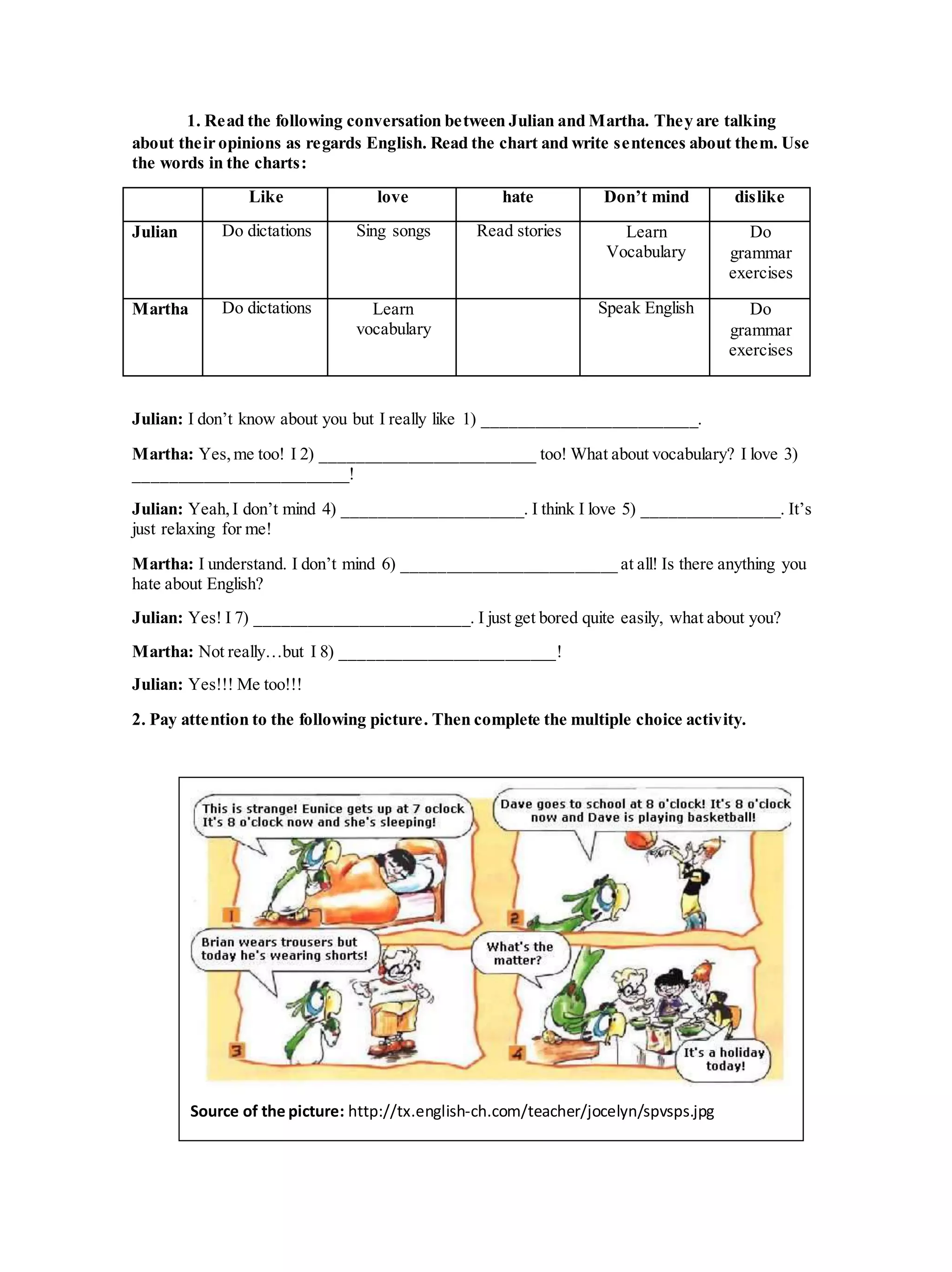 1. Read the following conversation between Julian and Martha. They are talking
about their opinions as regards English. Read the chart and write sentences about them. Use
the words in the charts:
Like love hate Don’t mind dislike
Julian Do dictations Sing songs Read stories Learn
Vocabulary
Do
grammar
exercises
Martha Do dictations Learn
vocabulary
Speak English Do
grammar
exercises
Julian: I don’t know about you but I really like 1) _________________________.
Martha: Yes,me too! I 2) _________________________ too! What about vocabulary? I love 3)
_________________________!
Julian: Yeah,I don’t mind 4) _____________________. I think I love 5) ________________. It’s
just relaxing for me!
Martha: I understand. I don’t mind 6) _________________________ at all! Is there anything you
hate about English?
Julian: Yes! I 7) _________________________. I just get bored quite easily, what about you?
Martha: Not really…but I 8) _________________________!
Julian: Yes!!! Me too!!!
2. Pay attention to the following picture. Then complete the multiple choice activity.
Source of the picture: http://tx.english-ch.com/teacher/jocelyn/spvsps.jpg
 