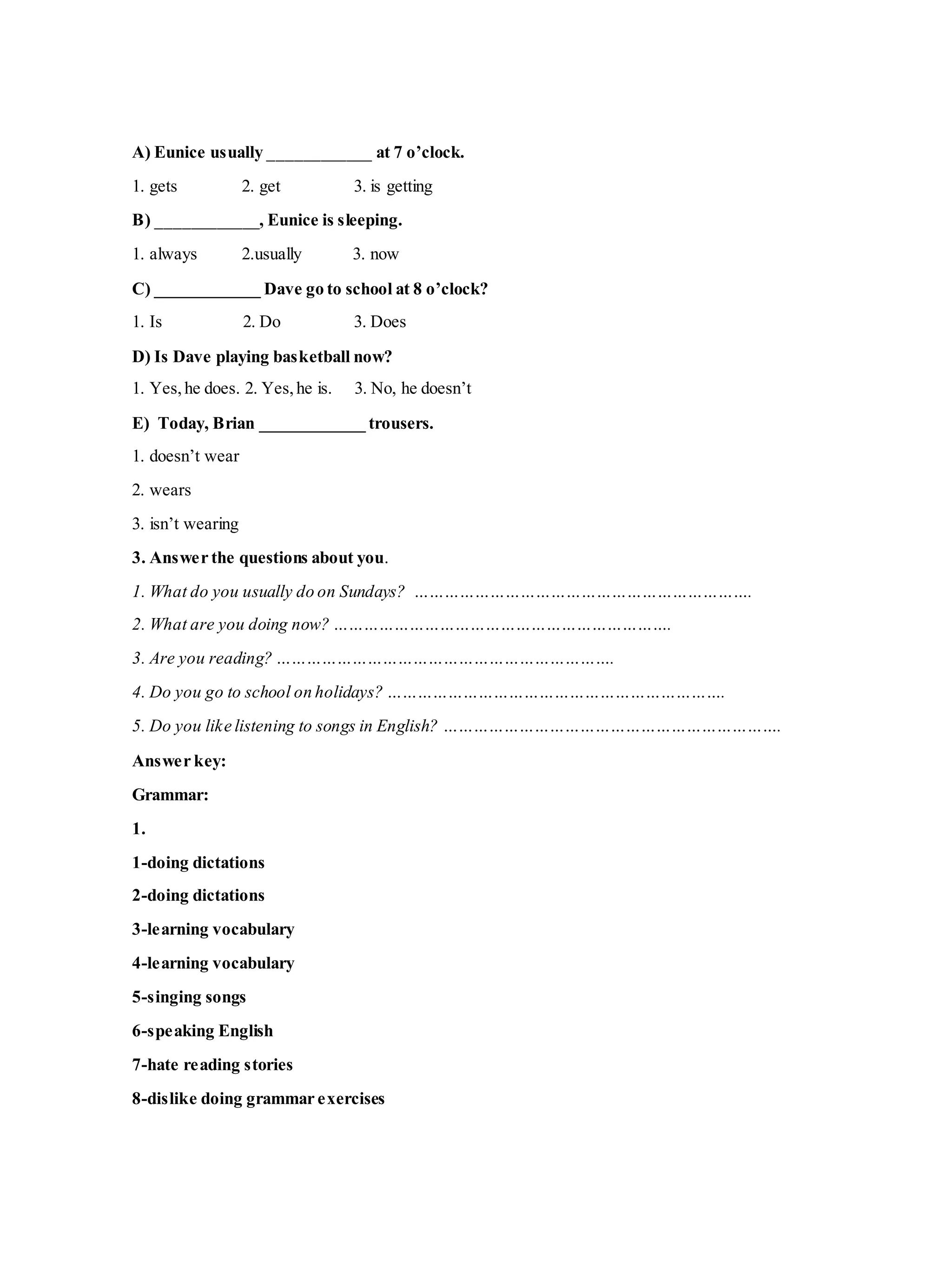A) Eunice usually ____________ at 7 o’clock.
1. gets 2. get 3. is getting
B) ____________, Eunice is sleeping.
1. always 2.usually 3. now
C) ____________ Dave go to school at 8 o’clock?
1. Is 2. Do 3. Does
D) Is Dave playing basketball now?
1. Yes,he does. 2. Yes,he is. 3. No, he doesn’t
E) Today, Brian ____________ trousers.
1. doesn’t wear
2. wears
3. isn’t wearing
3. Answer the questions about you.
1. What do you usually do on Sundays? ………………………………………………………….
2. What are you doing now? ………………………………………………………….
3. Are you reading? ………………………………………………………….
4. Do you go to school on holidays? ………………………………………………………….
5. Do you like listening to songs in English? ………………………………………………………….
Answer key:
Grammar:
1.
1-doing dictations
2-doing dictations
3-learning vocabulary
4-learning vocabulary
5-singing songs
6-speaking English
7-hate reading stories
8-dislike doing grammar exercises
 