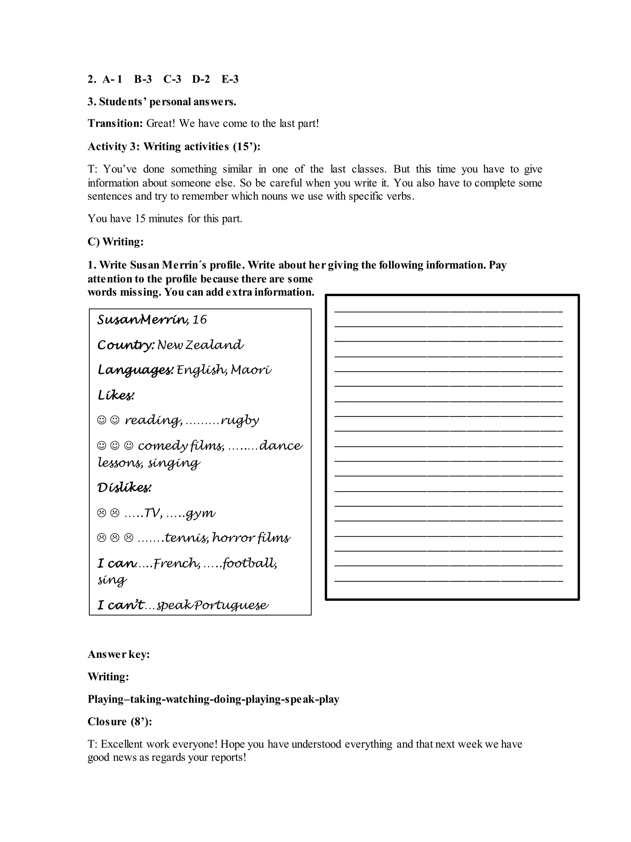 2. A- 1 B-3 C-3 D-2 E-3
3. Students’ personal answers.
Transition: Great! We have come to the last part!
Activity 3: Writing activities (15’):
T: You’ve done something similar in one of the last classes. But this time you have to give
information about someone else. So be careful when you write it. You also have to complete some
sentences and try to remember which nouns we use with specific verbs.
You have 15 minutes for this part.
C) Writing:
1. Write Susan Merrin´s profile. Write about her giving the following information. Pay
attention to the profile because there are some
words missing. You can add extra information.
Answer key:
Writing:
Playing–taking-watching-doing-playing-speak-play
Closure (8’):
T: Excellent work everyone! Hope you have understood everything and that next week we have
good news as regards your reports!
SusanMerrin, 16
Country: New Zealand
Languages: English, Maori
Likes:
  reading, ………rugby
   comedy films, …..…dance
lessons, singing
Dislikes:
  …..TV, …..gym
   …….tennis, horror films
I can…..French, …..football,
sing
I can’t …speak Portuguese
_________________________________________
_________________________________________
_________________________________________
_________________________________________
_________________________________________
_________________________________________
_________________________________________
_________________________________________
_________________________________________
_________________________________________
_________________________________________
_________________________________________
_________________________________________
_________________________________________
_________________________________________
_________________________________________
_________________________________________
_________________________________________
_________________________________________
 