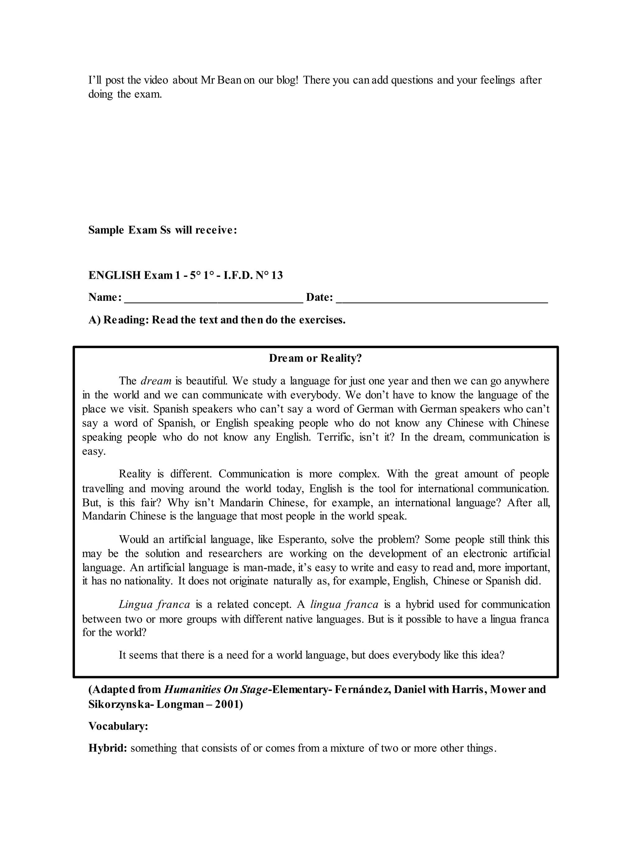 I’ll post the video about Mr Bean on our blog! There you can add questions and your feelings after
doing the exam.
Sample Exam Ss will receive:
ENGLISH Exam 1 - 5° 1° - I.F.D. N° 13
Name: _______________________________ Date: _____________________________________
A) Reading: Read the text and then do the exercises.
(Adapted from Humanities On Stage-Elementary- Fernández, Daniel with Harris, Mower and
Sikorzynska- Longman – 2001)
Vocabulary:
Hybrid: something that consists of or comes from a mixture of two or more other things.
Dream or Reality?
The dream is beautiful. We study a language for just one year and then we can go anywhere
in the world and we can communicate with everybody. We don’t have to know the language of the
place we visit. Spanish speakers who can’t say a word of German with German speakers who can’t
say a word of Spanish, or English speaking people who do not know any Chinese with Chinese
speaking people who do not know any English. Terrific, isn’t it? In the dream, communication is
easy.
Reality is different. Communication is more complex. With the great amount of people
travelling and moving around the world today, English is the tool for international communication.
But, is this fair? Why isn’t Mandarin Chinese, for example, an international language? After all,
Mandarin Chinese is the language that most people in the world speak.
Would an artificial language, like Esperanto, solve the problem? Some people still think this
may be the solution and researchers are working on the development of an electronic artificial
language. An artificial language is man-made, it’s easy to write and easy to read and, more important,
it has no nationality. It does not originate naturally as, for example, English, Chinese or Spanish did.
Lingua franca is a related concept. A lingua franca is a hybrid used for communication
between two or more groups with different native languages. But is it possible to have a lingua franca
for the world?
It seems that there is a need for a world language, but does everybody like this idea?
 