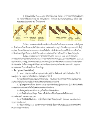 6. รีเจนเนอร์เรชั่น (Regeneration) คือการงอกไหม่ เกิดหลัง การขาดออกเป็นท่อน มี2แบบ
คือ ก่อให้เกิดสิ่งมีชีวิตตัวใหม่ เช่น พลานาเรีย ปลิง ดาวทะเล ไส้เดือนดิน ซีแอนนีโมนี เป็นต้น หรือ
ซ่อมแซมส่วนที่สึกหรอ เช่น จิ้งจกงอกหาง
นักเรียนร่วมแสดงความคิดเห็นและซักถามข้อสงสัยเกี่ยวกับความหมายและความสาคัญของ
การสืบพันธุ์แบบไม่อาศัยเพศของสัตว์ (Asexual reproduction) การสรุปเปรียบเทียบกระบวนการสืบพันธุ์
แบบไม่อาศัยเพศ (Asexual reproduction) ของสัตว์แต่ละชนิด อีกทั้งการประยุกต์ใช้เนื้อหาบทเรียนเรื่อง
การสืบพันธุ์แบบไม่อาศัยเพศของสัตว์ (Asexual reproduction) ในการศึกษาชีววิทยาในระดับสูงต่อไป
ขั้นสรุป : ครูและนักเรียนร่วมกันสรุปความรู้เป็น concept map และทาใบงานเพื่อ
ตรวจสอบความเข้าใจเกี่ยวกับความหมายและความสาคัญของการสืบพันธุ์แบบไม่อาศัยเพศของสัตว์ (Asexual
reproduction) การสรุปเปรียบเทียบกระบวนการสืบพันธุ์แบบไม่อาศัยเพศ (Asexual reproduction) ของ
สัตว์แต่ละชนิด อีกทั้งการประยุกต์ใช้เนื้อหาบทเรียนเรื่องการสืบพันธุ์แบบไม่อาศัยเพศของสัตว์ (Asexual
reproduction) ในการศึกษาชีววิทยาในระดับสูง
9. สื่อ / อุปกรณ์ / แหล่งเรียนรู้
9.1 เอกสารประกอบการเรียนการสอน รายวิชา ว30244 ชีววิทยา 4 ระดับชั้นมัธยมศึกษาปีที่ 5
คณะผู้รวบรวม ครูผู้สอนรายวิชาชีววิทยาชั้นมัธยมศึกษาปีที่ 5
9.2 หนังสือเรียนรายวิชาเพิ่มเติม ชีววิทยา เล่ม 1 กลุ่มสาระการเรียนรู้วิทยาศาสตร์ ผู้แต่ง สถาบัน
ส่งเสริมการส่งวิทยาศาสตร์และเทคโนโลยี (สสวท.) กระทรวงศึกษาธิการ
9.3 คู่มือครูรายวิชาเพิ่มเติม ชีววิทยา เล่ม 1 กลุ่มสาระการเรียนรู้วิทยาศาสตร์ ผู้แต่ง สถาบันส่งเสริม
การส่งวิทยาศาสตร์และเทคโนโลยี (สสวท.) กระทรวงศึกษาธิการ
9.4 ห้องสมุดหม่อมหลวงปิ่น มาลากุล โรงเรียนเตรียมอุดมศึกษา
9.5 เว็ปไซต์อ้างอิงแหล่งข้อมูล เรื่อง การสืบพันธุ์แบบไม่อาศัยเพศของสัตว์ (Asexual
reproduction): www.google.com
9.6 เว็ปไซต์สื่อมัลติมีเดีย เรื่อง การสืบพันธุ์แบบไม่อาศัยเพศของสัตว์ (Asexual reproduction):
www.youtube.com
9.7 สื่อเทคโนโลยี power point ประกอบการเรียนรู้ เรื่อง การสืบพันธุ์แบบไม่อาศัยเพศของสัตว์
(Asexual reproduction)
 