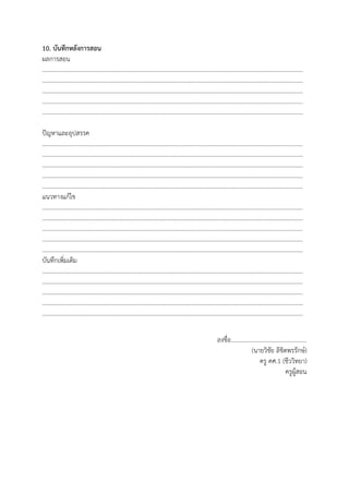 10. บันทึกหลังการสอน
ผลการสอน
…………………………………………………………………………………………………………………………………………………………
…………………………………………………………………………………………………………………………………………………………
…………………………………………………………………………………………………………………………………………………………
…………………………………………………………………………………………………………………………………………………………
…………………………………………………………………………………………………………………………………………………………
ปัญหาและอุปสรรค
…………………………………………………………………………………………………………………………………………………………
…………………………………………………………………………………………………………………………………………………………
…………………………………………………………………………………………………………………………………………………………
…………………………………………………………………………………………………………………………………………………………
…………………………………………………………………………………………………………………………………………………………
แนวทางแก้ไข
…………………………………………………………………………………………………………………………………………………………
…………………………………………………………………………………………………………………………………………………………
…………………………………………………………………………………………………………………………………………………………
…………………………………………………………………………………………………………………………………………………………
…………………………………………………………………………………………………………………………………………………………
บันทึกเพิ่มเติม
…………………………………………………………………………………………………………………………………………………………
…………………………………………………………………………………………………………………………………………………………
…………………………………………………………………………………………………………………………………………………………
…………………………………………………………………………………………………………………………………………………………
…………………………………………………………………………………………………………………………………………………………
ลงชื่อ..................................................
(นายวิชัย ลิขิตพรรักษ์)
ครู คศ.1 (ชีววิทยา)
ครูผู้สอน
 